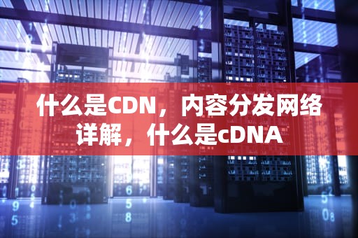 什么是CDN，内容分发网络详解，什么是cDNA