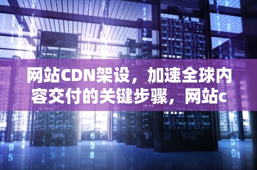 网站CDN架设，加速全球内容交付的关键步骤，网站cdn的配置