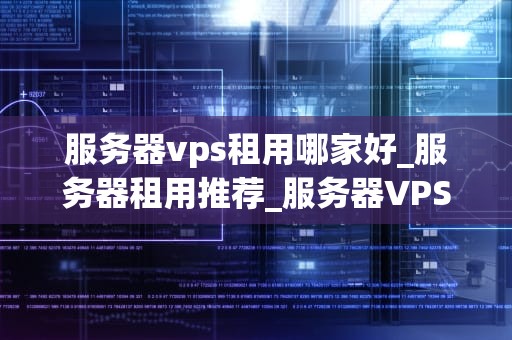 服务器vps租用哪家好_服务器租用推荐_服务器VPS租用哪家好？全面比较与分析