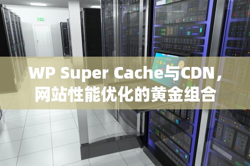 WP Super Cache与CDN，网站性能优化的黄金组合
