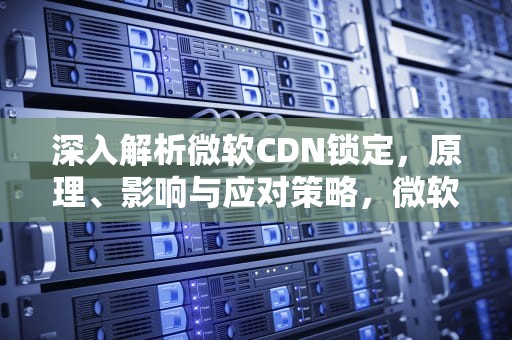 深入解析微软CDN锁定，原理、影响与应对策略，微软cdn怎么用