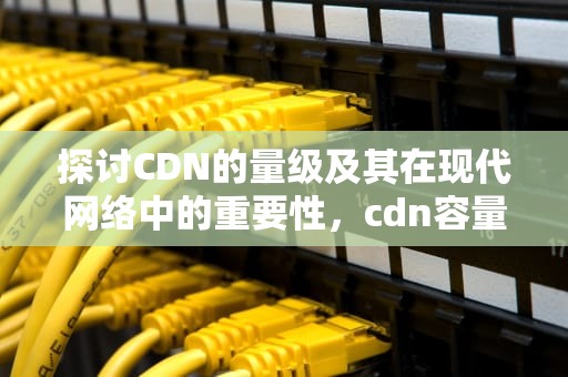 探讨CDN的量级及其在现代网络中的重要性，cdn容量
