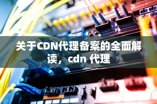 关于CDN代理备案的全面解读，cdn 代理