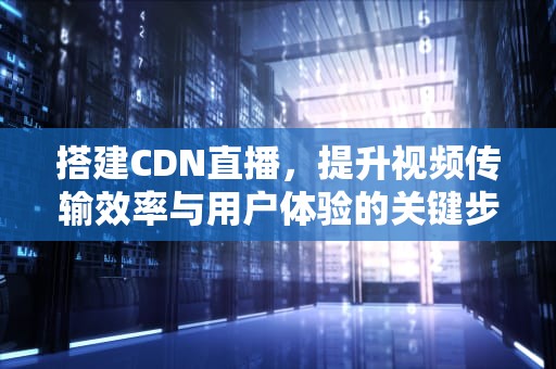 搭建CDN直播，提升视频传输效率与用户体验的关键步骤，视频直播cdn搭建