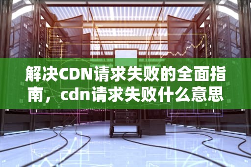 解决CDN请求失败的全面指南，cdn请求失败什么意思