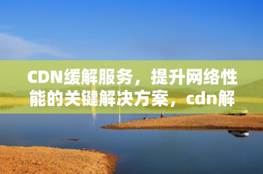 CDN缓解服务，提升网络性能的关键解决方案，cdn解决方案