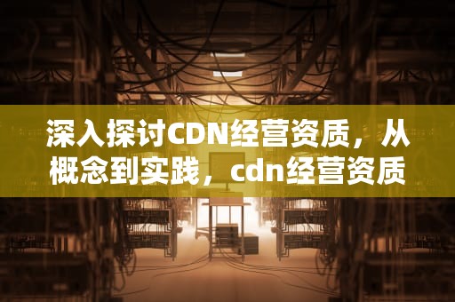 深入探讨CDN经营资质，从概念到实践，cdn经营资质是什么