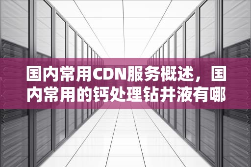 国内常用CDN服务概述，国内常用的钙处理钻井液有哪些类型?各自有哪些特点