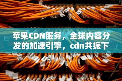 苹果CDN服务，全球内容分发的加速引擎，cdn共振下载