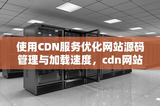 使用CDN服务优化网站源码管理与加载速度，cdn网站源码需要修改吗