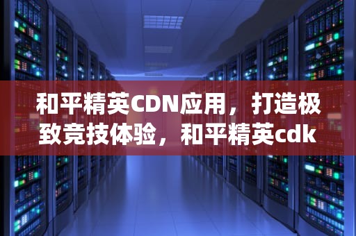 和平精英CDN应用，打造极致竞技体验，和平精英cdkey