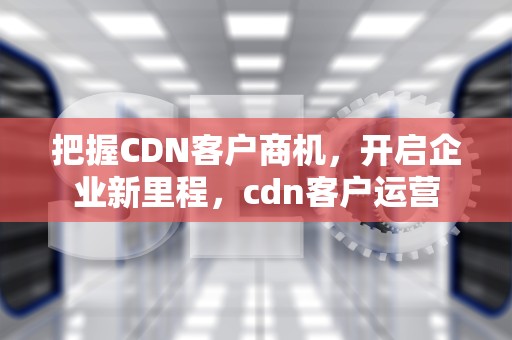 把握CDN客户商机，开启企业新里程，cdn客户运营