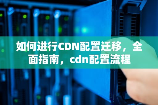 如何进行CDN配置迁移，全面指南，cdn配置流程