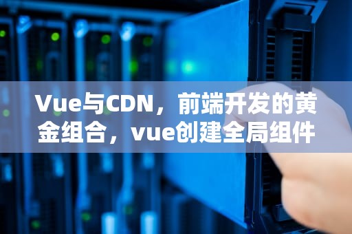 Vue与CDN，前端开发的黄金组合，vue创建全局组件