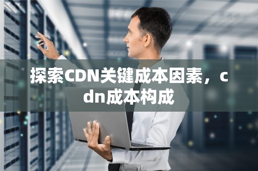 探索CDN关键成本因素，cdn成本构成