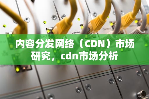 内容分发网络（CDN）市场研究，cdn市场分析