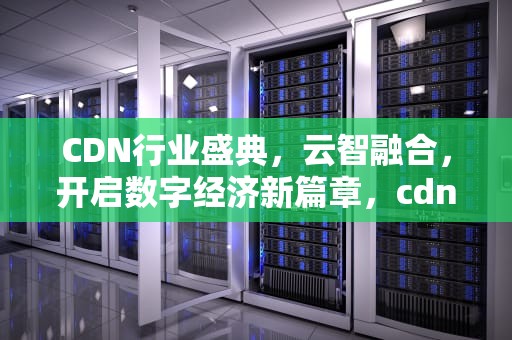 CDN行业盛典，云智融合，开启数字经济新篇章，cdn行业排名