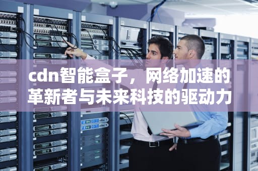 cdn智能盒子，网络加速的革新者与未来科技的驱动力，CDN智能盒子文案