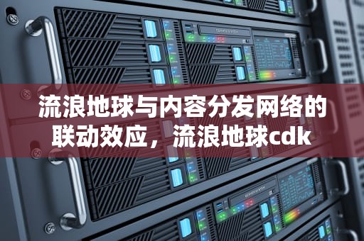 流浪地球与内容分发网络的联动效应，流浪地球cdk