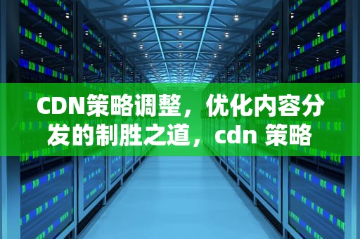 CDN策略调整，优化内容分发的制胜之道，cdn 策略
