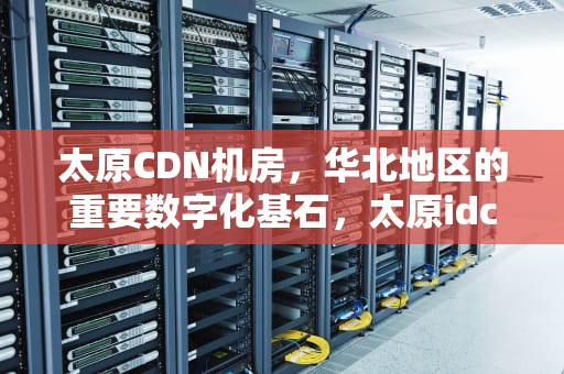 太原CDN机房，华北地区的重要数字化基石，太原idc机房