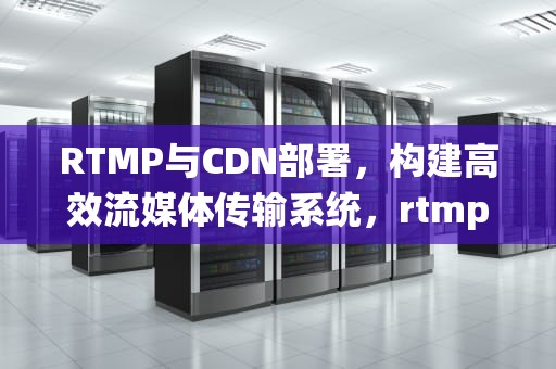 RTMP与CDN部署，构建高效流媒体传输系统，rtmp cdn分发
