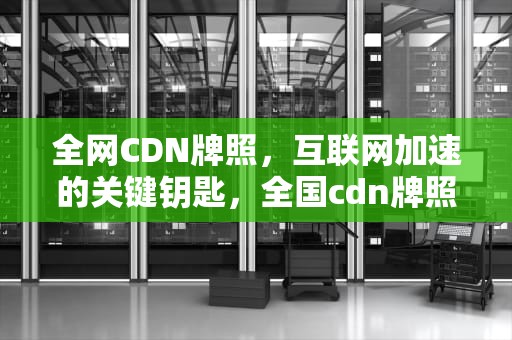 全网CDN牌照，互联网加速的关键钥匙，全国cdn牌照