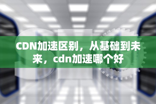 CDN加速区别，从基础到未来，cdn加速哪个好