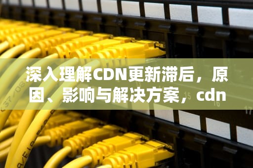 深入理解CDN更新滞后，原因、影响与解决方案，cdn导致更新慢