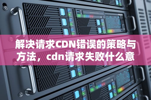 解决请求CDN错误的策略与方法，cdn请求失败什么意思