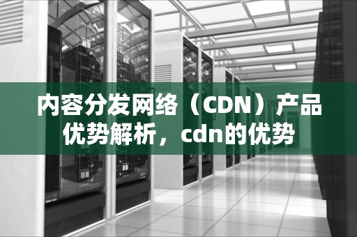 内容分发网络（CDN）产品优势解析，cdn的优势