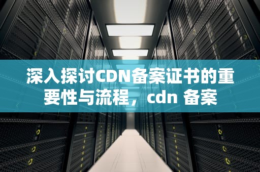 深入探讨CDN备案证书的重要性与流程，cdn 备案