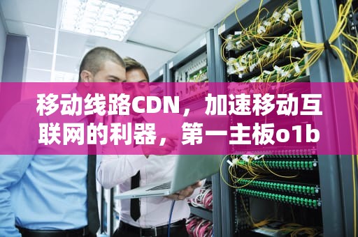 移动线路CDN，加速移动互联网的利器，第一主板o1bz最新移动线路