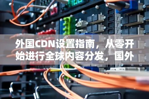 外国CDN设置指南，从零开始进行全球内容分发，国外 cdn
