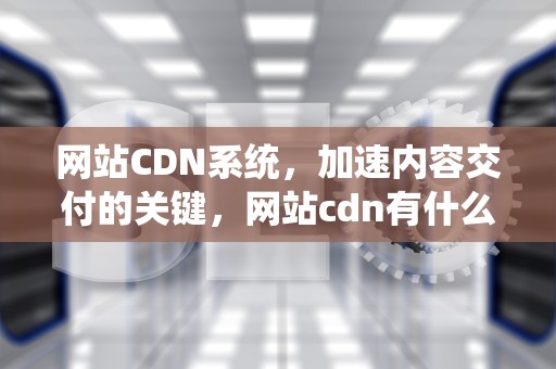 网站CDN系统，加速内容交付的关键，网站cdn有什么用