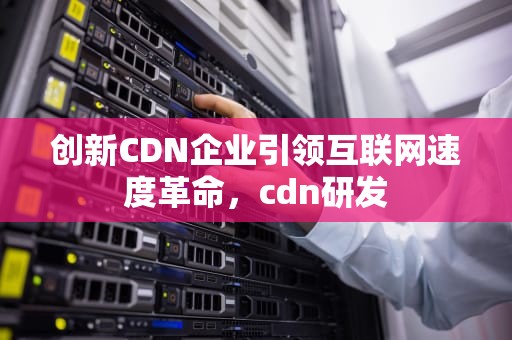 创新CDN企业引领互联网速度革命，cdn研发