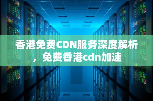 香港免费CDN服务深度解析，免费香港cdn加速