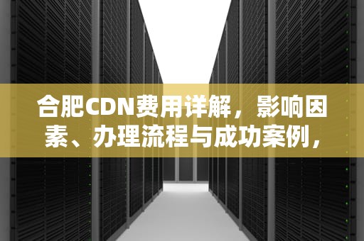 合肥CDN费用详解，影响因素、办理流程与成功案例，cdn收费标准