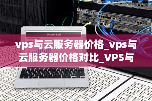 vps与云服务器价格_vps与云服务器价格对比_VPS与云服务器价格的比较分析
