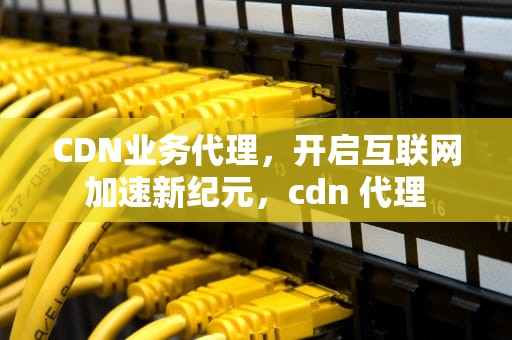 CDN业务代理，开启互联网加速新纪元，cdn 代理