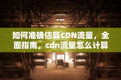 如何准确估算CDN流量，全面指南，cdn流量怎么计算