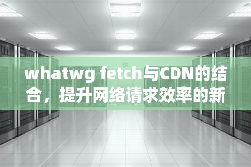 whatwg fetch与CDN的结合，提升网络请求效率的新途径