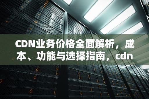 CDN业务价格全面解析，成本、功能与选择指南，cdn服务价格