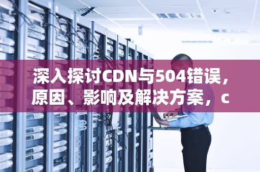 深入探讨CDN与504错误，原因、影响及解决方案，cdn 502错误