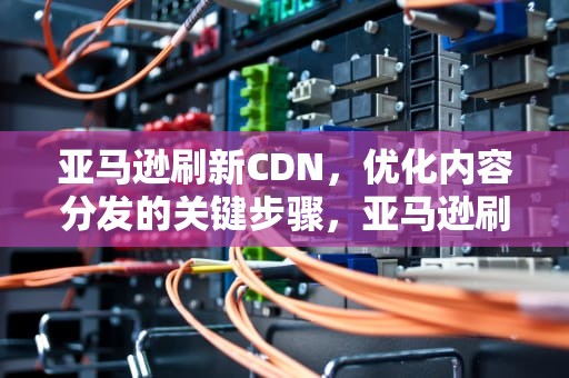 亚马逊刷新CDN，优化内容分发的关键步骤，亚马逊刷新最快配送服务