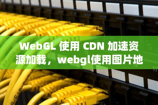 WebGL 使用 CDN 加速资源加载，webgl使用图片地形