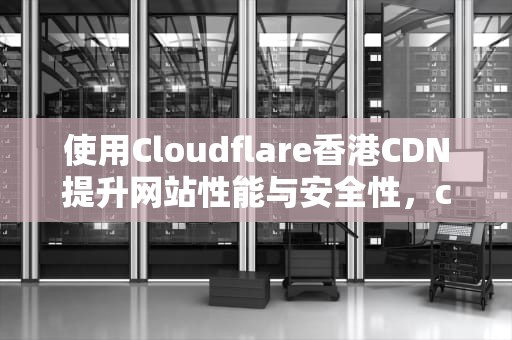 使用Cloudflare香港CDN提升网站性能与安全性，cloudflare香港cdn