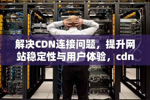 解决CDN连接问题，提升网站稳定性与用户体验，cdn连接失败