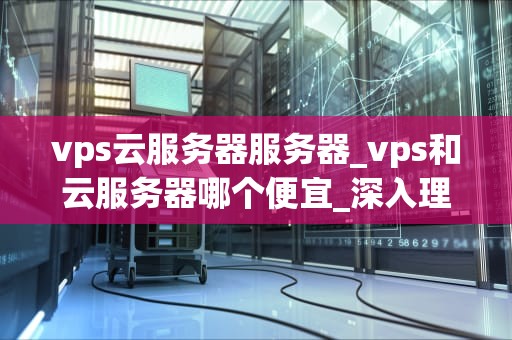 vps云服务器服务器_vps和云服务器哪个便宜_深入理解VPS云服务器