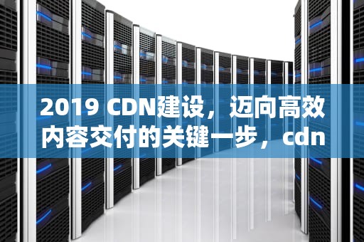 2019 CDN建设，迈向高效内容交付的关键一步，cdn建设成本